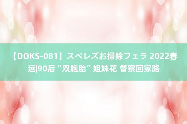 【DOKS-081】スペレズお掃除フェラ 2022春运|90后“双胞胎”姐妹花 督察回家路