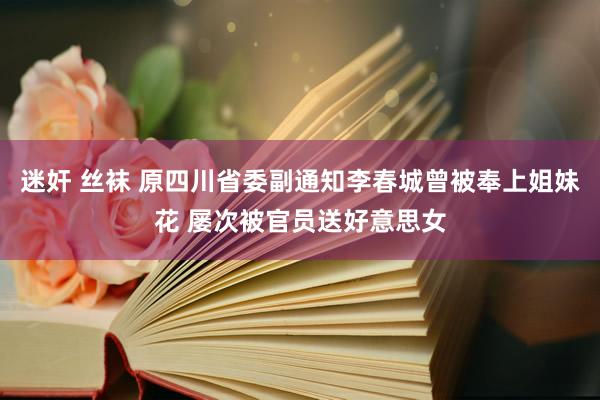 迷奸 丝袜 原四川省委副通知李春城曾被奉上姐妹花 屡次被官员送好意思女