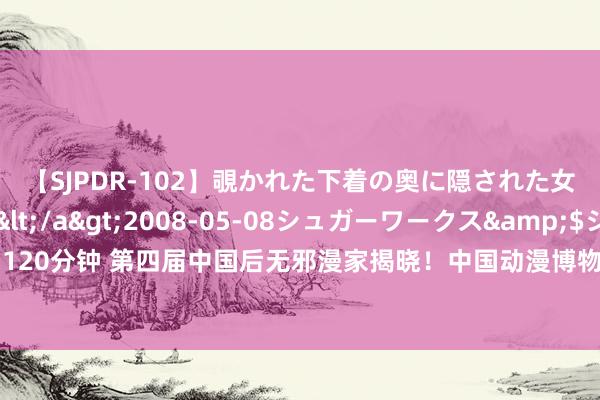 【SJPDR-102】覗かれた下着の奥に隠された女ざかりのエロス</a>2008-05-08シュガーワークス&$ジューシー120分钟 第四届中国后无邪漫家揭晓！中国动漫博物馆悉力打造后无邪漫东说念主才孵化阵脚