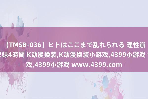 【TMSB-036】ヒトはここまで乱れられる 理性崩壊と豪快絶頂の記録4時間 K动漫换装，K动漫换装小游戏，4399小游戏 www.4399.com