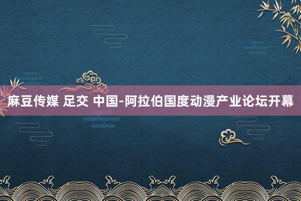 麻豆传媒 足交 中国-阿拉伯国度动漫产业论坛开幕