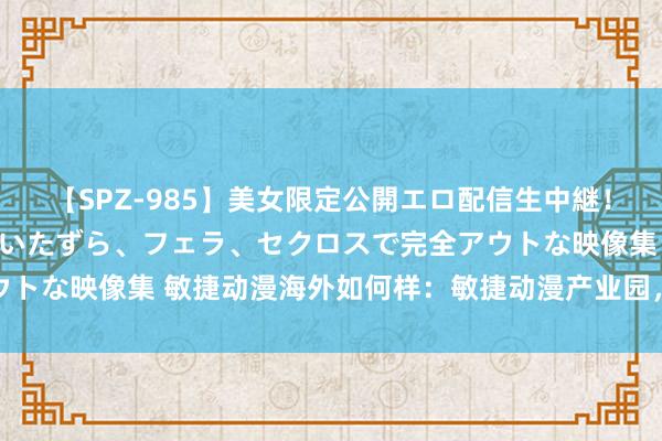 【SPZ-985】美女限定公開エロ配信生中継!素人娘、カップルたちがいたずら、フェラ、セクロスで完全アウトな映像集 敏捷动漫海外如何样:敏捷动漫产业园,位于石基...