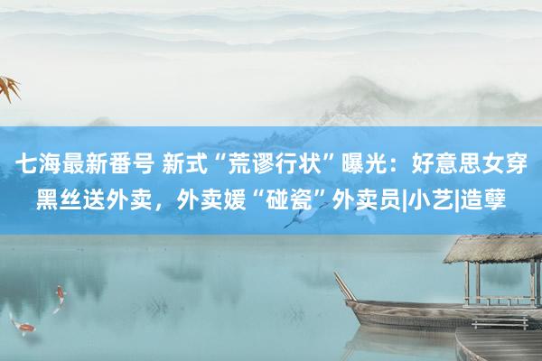 七海最新番号 新式“荒谬行状”曝光：好意思女穿黑丝送外卖，外卖媛“碰瓷”外卖员|小艺|造孽