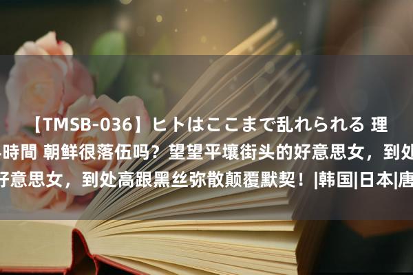 【TMSB-036】ヒトはここまで乱れられる 理性崩壊と豪快絶頂の記録4時間 朝鲜很落伍吗？望望平壤街头的好意思女，到处高跟黑丝弥散颠覆默契！|韩国|日本|唐纳德·特朗普