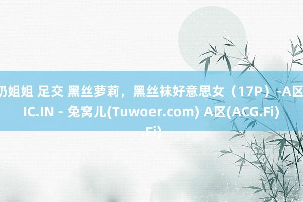 牛奶姐姐 足交 黑丝萝莉，黑丝袜好意思女（17P）-A区APIC.IN - 兔窝儿(Tuwoer.com) A区(ACG.Fi)