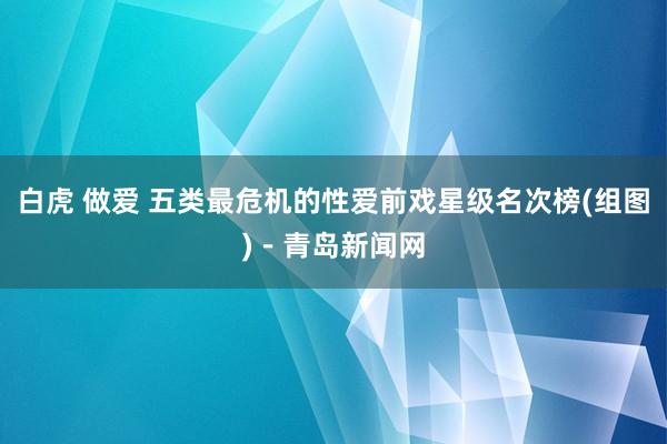 白虎 做爱 五类最危机的性爱前戏星级名次榜(组图)－青岛新闻网
