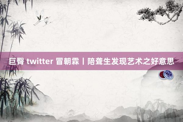 巨臀 twitter 冒朝霖丨陪聋生发现艺术之好意思