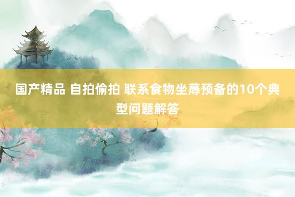 国产精品 自拍偷拍 联系食物坐蓐预备的10个典型问题解答