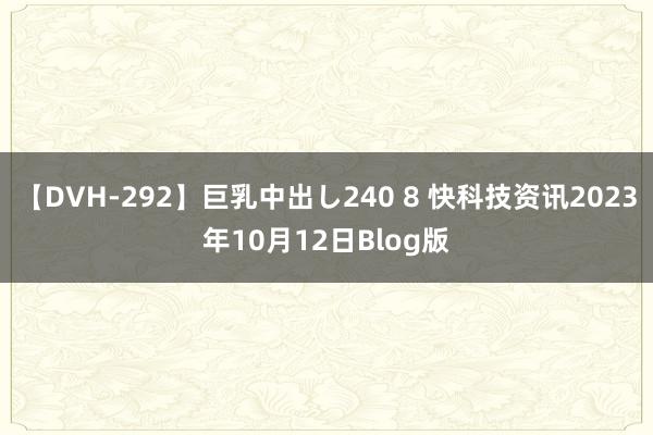 【DVH-292】巨乳中出し240 8 快科技资讯2023年10月12日Blog版