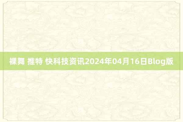 裸舞 推特 快科技资讯2024年04月16日Blog版