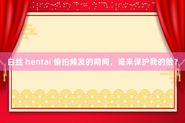 白丝 hentai 偷拍频发的期间，谁来保护我的脸？