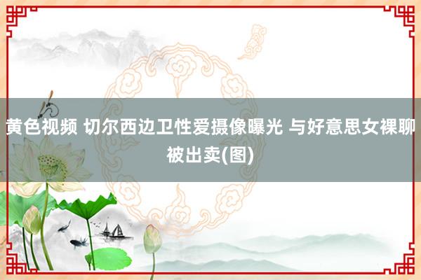 黄色视频 切尔西边卫性爱摄像曝光 与好意思女裸聊被出卖(图)