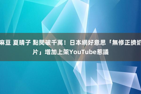麻豆 夏晴子 點閱破千萬！日本網好意思「無修正擠奶片」增加　上架YouTube惹議
