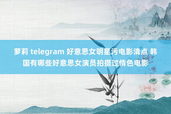 萝莉 telegram 好意思女明星污电影清点 韩国有哪些好意思女演员拍摄过情色电影
