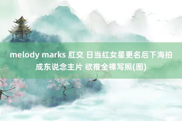 melody marks 肛交 日当红女星更名后下海拍成东说念主片 欲推全裸写照(图)