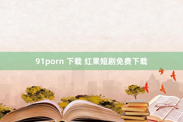 91porn 下载 红果短剧免费下载