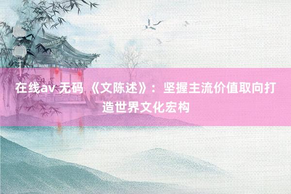 在线av 无码 《文陈述》:坚握主流价值取向打造世界文化宏构