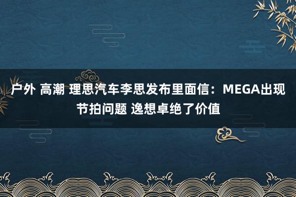 户外 高潮 理思汽车李思发布里面信：MEGA出现节拍问题 逸想卓绝了价值