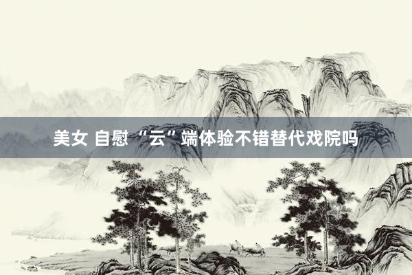 美女 自慰 “云”端体验不错替代戏院吗