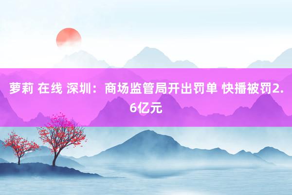 萝莉 在线 深圳：商场监管局开出罚单 快播被罚2.6亿元