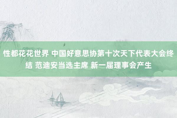 性都花花世界 中国好意思协第十次天下代表大会终结 范迪安当选主席 新一届理事会产生
