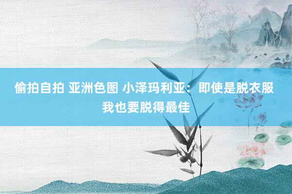 偷拍自拍 亚洲色图 小泽玛利亚：即使是脱衣服 我也要脱得最佳