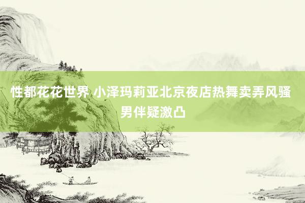 性都花花世界 小泽玛莉亚北京夜店热舞卖弄风骚 男伴疑激凸