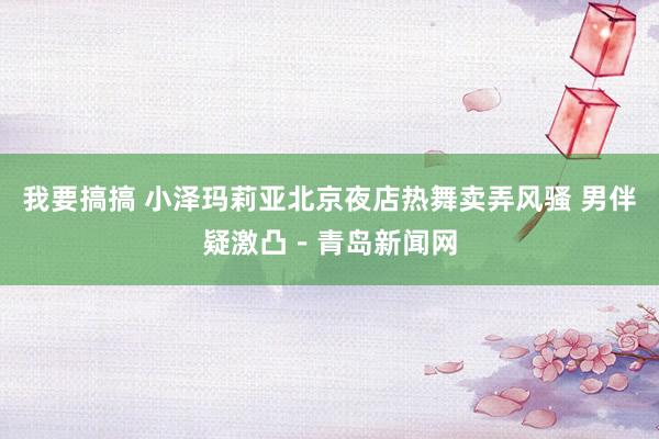 我要搞搞 小泽玛莉亚北京夜店热舞卖弄风骚 男伴疑激凸－青岛新闻网