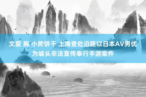 文爱 胸 小熊饼干 上海查处沿路以日本AV男优为噱头非法宣传奉行手游案件