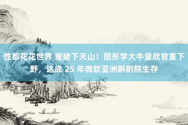 性都花花世界 童姥下天山！图形学大牛童欣官宣下野，达成 25 年微软亚洲斟酌院生存