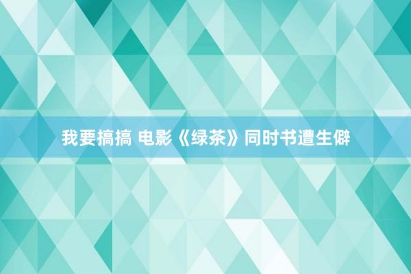 我要搞搞 电影《绿茶》同时书遭生僻