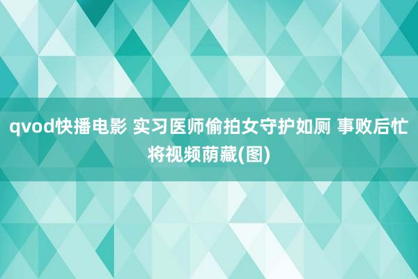 qvod快播电影 实习医师偷拍女守护如厕 事败后忙将视频荫藏(图)