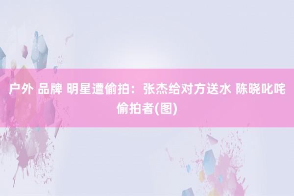 户外 品牌 明星遭偷拍：张杰给对方送水 陈晓叱咤偷拍者(图)