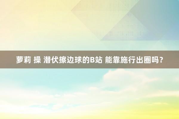 萝莉 操 潜伏擦边球的B站 能靠施行出圈吗？