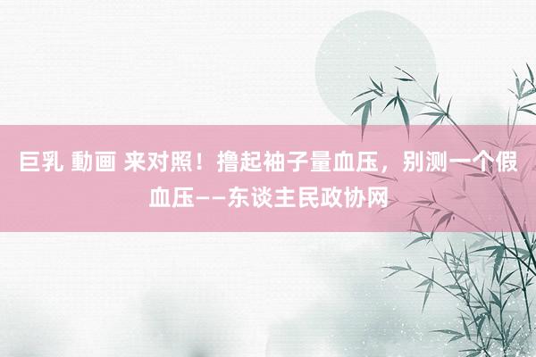 巨乳 動画 来对照！撸起袖子量血压，别测一个假血压——东谈主民政协网