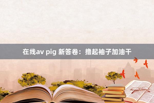 在线av pig 新答卷：撸起袖子加油干