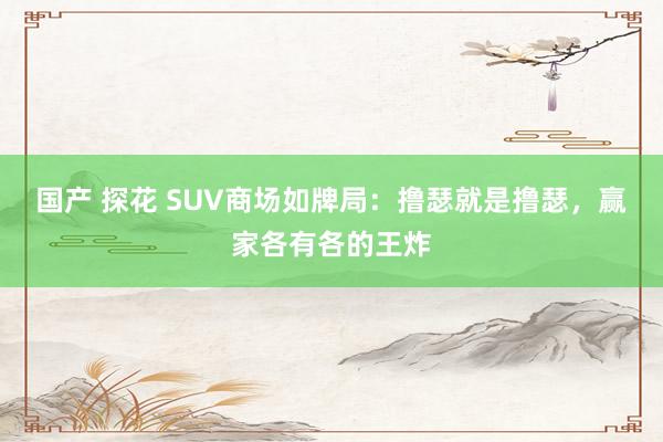 国产 探花 SUV商场如牌局：撸瑟就是撸瑟，赢家各有各的王炸