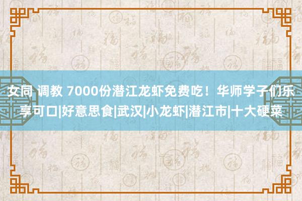 女同 调教 7000份潜江龙虾免费吃！华师学子们乐享可口|好意思食|武汉|小龙虾|潜江市|十大硬菜