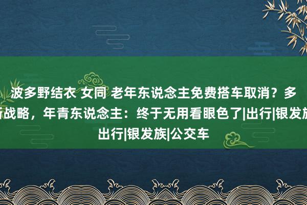 波多野结衣 女同 老年东说念主免费搭车取消？多地实行新战略，年青东说念主：终于无用看眼色了|出行|银发族|公交车