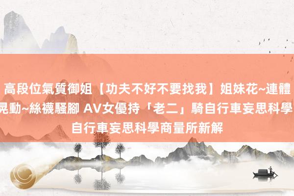 高段位氣質御姐【功夫不好不要找我】姐妹花~連體絲襪~大奶晃動~絲襪騷腳 AV女優持「老二」騎自行車　妄思科學商量所新解