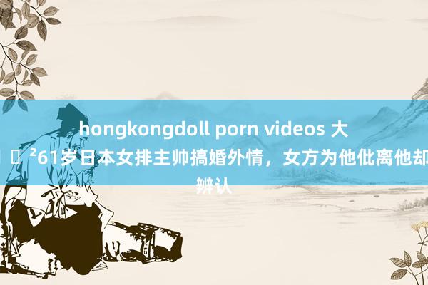 hongkongdoll porn videos 大丑闻😲61岁日本女排主帅搞婚外情，女方为他仳离他却要辨认