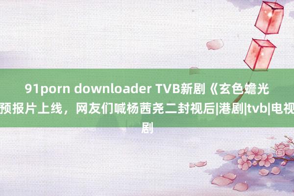 91porn downloader TVB新剧《玄色蟾光》预报片上线，网友们喊杨茜尧二封视后|港剧|tvb|电视剧