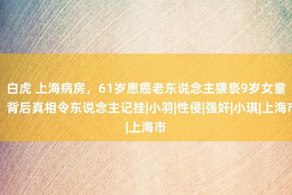 白虎 上海病房，61岁患癌老东说念主猥亵9岁女童，背后真相令东说念主记挂|小羽|性侵|强奸|小琪|上海市