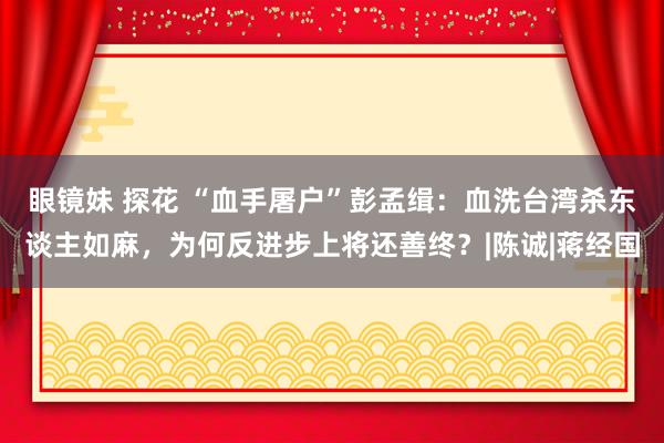 眼镜妹 探花 “血手屠户”彭孟缉：血洗台湾杀东谈主如麻，为何反进步上将还善终？|陈诚|蒋经国