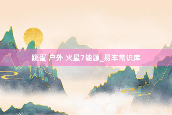 跳蛋 户外 火星7能源_易车常识库