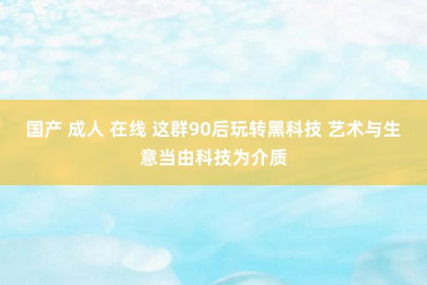 国产 成人 在线 这群90后玩转黑科技 艺术与生意当由科技为介质