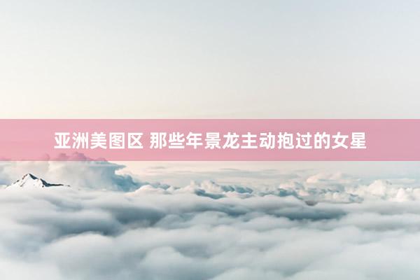 亚洲美图区 那些年景龙主动抱过的女星