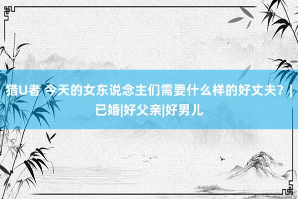 猎U者 今天的女东说念主们需要什么样的好丈夫？|已婚|好父亲|好男儿