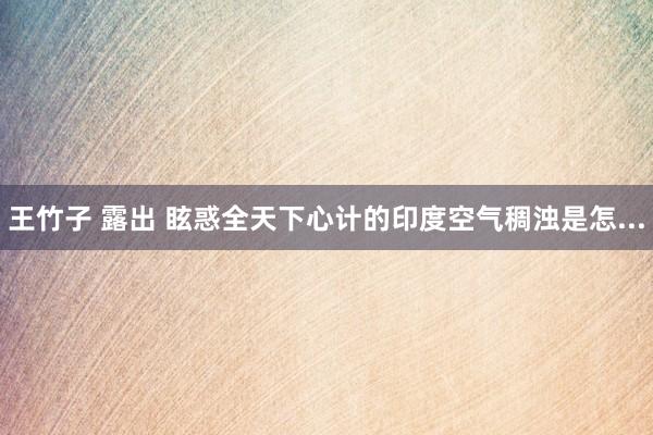 王竹子 露出 眩惑全天下心计的印度空气稠浊是怎...