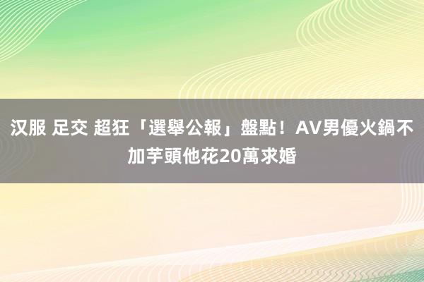 汉服 足交 超狂「選舉公報」盤點！AV男優火鍋不加芋頭　他花20萬求婚